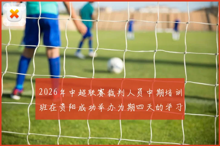 2026年中超联赛裁判人员中期培训班在贵阳成功举办为期四天的学习与交流活动