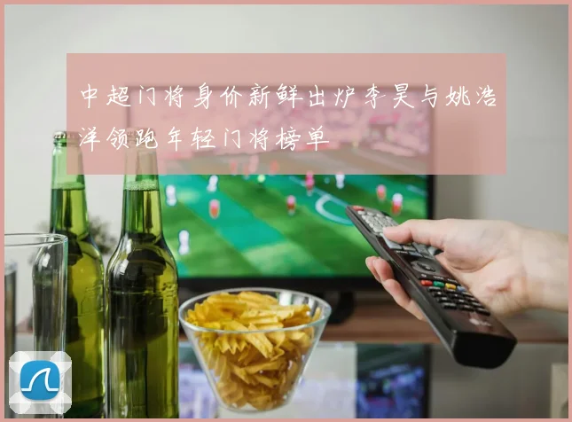 中超门将身价新鲜出炉李昊与姚浩洋领跑年轻门将榜单