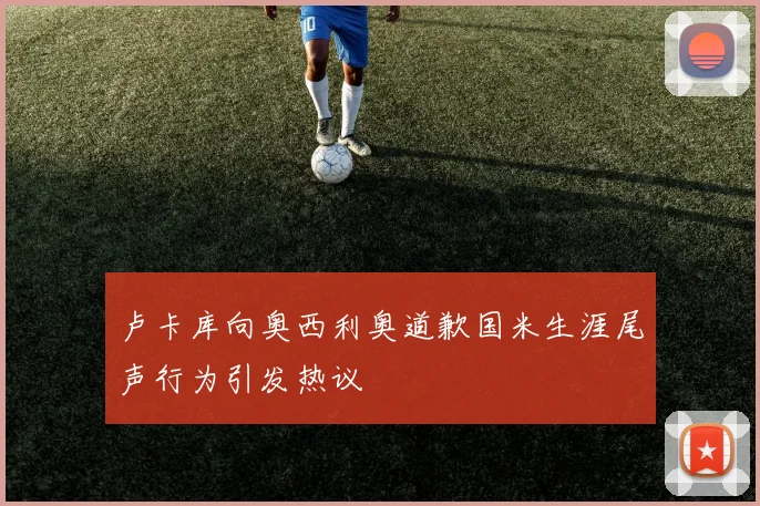 卢卡库向奥西利奥道歉国米生涯尾声行为引发热议