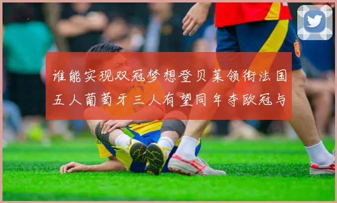 谁能实现双冠梦想登贝莱领衔法国五人葡萄牙三人有望同年夺欧冠与世界杯