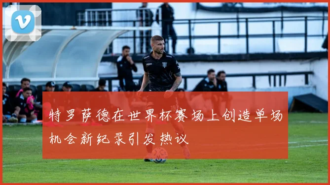 特罗萨德在世界杯赛场上创造单场机会新纪录引发热议
