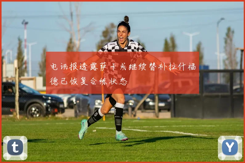 电讯报透露萨卡或继续替补拉什福德已恢复合练状态
