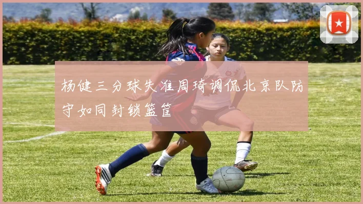 杨健三分球失准周琦调侃北京队防守如同封锁篮筐