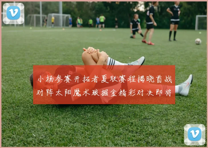 小杨参赛开拓者夏联赛程揭晓首战对阵太阳魔术狼掘金精彩对决即将开启