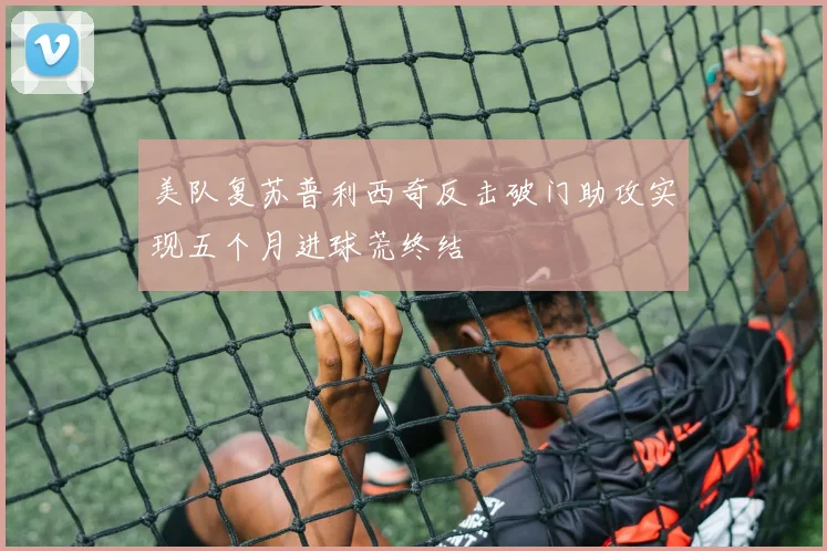美队复苏普利西奇反击破门助攻实现五个月进球荒终结