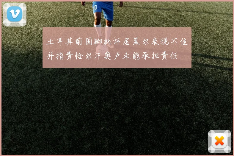 土耳其前国脚批评居莱尔表现不佳并指责恰尔汗奥卢未能承担责任