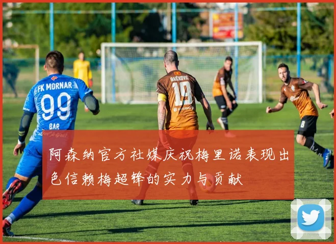 阿森纳官方社媒庆祝梅里诺表现出色信赖梅超锋的实力与贡献