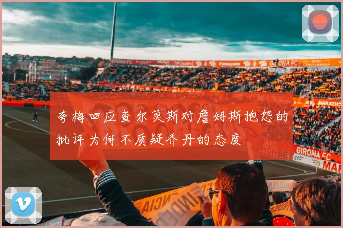夸梅回应查尔莫斯对詹姆斯抱怨的批评为何不质疑乔丹的态度