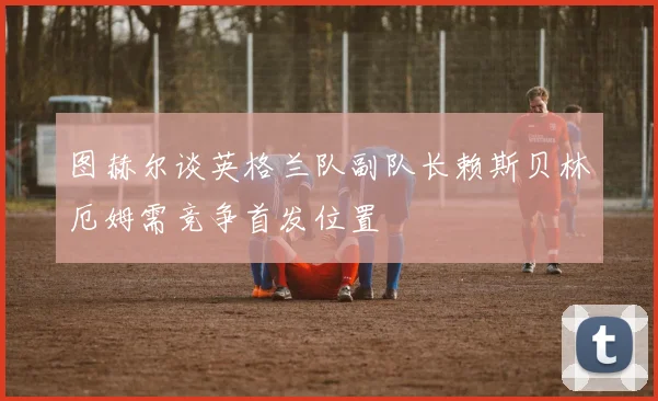 图赫尔谈英格兰队副队长赖斯贝林厄姆需竞争首发位置