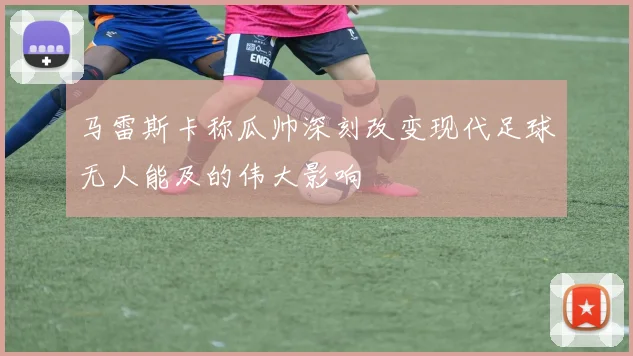 马雷斯卡称瓜帅深刻改变现代足球无人能及的伟大影响