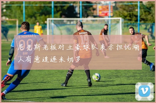 尼克斯老板对土豪球队表示担忧湖人有意追逐米切罗